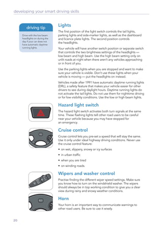 developing your smart driving skills


                                Lights
        driving tip
                                The ﬁrst position of the light switch controls the tail lights,
     Drive with the low beam    parking lights and side-marker lights, as well as the dashboard
     headlights on during the   and licence plate lights. The second position controls
     day if your car does not
                                the headlights.
     have automatic daytime
     running lights.            Your vehicle will have another switch position or separate switch
                                that controls the two brightness settings of the headlights —
                                low beam and high beam. Use the high beam setting only on
                                unlit roads at night when there aren’t any vehicles approaching
                                or in front of you.
                                Use the parking lights when you are stopped and want to make
                                sure your vehicle is visible. Don’t use these lights when your
                                vehicle is moving — put the headlights on instead.
                                Vehicles made after 1991 have automatic daytime running lights
                                (DRL), a safety feature that makes your vehicle easier for other
                                drivers to see during daylight hours. Daytime running lights do
                                not activate the tail lights. Do not use them for nighttime driving
                                or for low visibility conditions. Use the low or high beam lights.

                                Hazard light switch
                                The hazard light switch activates both turn signals at the same
                                time. These ﬂashing lights tell other road users to be careful
                                near your vehicle because you may have stopped for
                                an emergency.

                                Cruise control
                                Cruise control lets you pre-set a speed that will stay the same.
                                Use it only under ideal highway driving conditions. Never use
                                the cruise control feature:
                                • on wet, slippery, snowy or icy surfaces
                                • in urban trafﬁc
                                • when you are tired
                                • on winding roads.

                                Wipers and washer control
                                Practise ﬁnding the different wiper speed settings. Make sure
                                you know how to turn on the windshield washer. The wipers
                                should always be in top working condition to give you a clear
                                view during rainy and snowy weather conditions.

                                Horn
                                Your horn is an important way to communicate warnings to
                                other road users. Be sure to use it wisely.


20
 