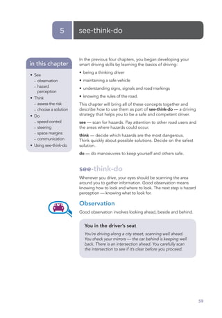 5     see-think-do


                        In the previous four chapters, you began developing your
in this chapter         smart driving skills by learning the basics of driving:
                        • being a thinking driver
• See
  – observation         • maintaining a safe vehicle
  – hazard
                        • understanding signs, signals and road markings
    perception
• Think                 • knowing the rules of the road.
  – assess the risk     This chapter will bring all of these concepts together and
  – choose a solution   describe how to use them as part of see-think-do — a driving
• Do                    strategy that helps you to be a safe and competent driver.
  – speed control       see — scan for hazards. Pay attention to other road users and
  – steering            the areas where hazards could occur.
  – space margins
                        think — decide which hazards are the most dangerous.
  – communication
                        Think quickly about possible solutions. Decide on the safest
• Using see-think-do    solution.
                        do — do manoeuvres to keep yourself and others safe.


                        see-think-do
                        Whenever you drive, your eyes should be scanning the area
                        around you to gather information. Good observation means
                        knowing how to look and where to look. The next step is hazard
                        perception — knowing what to look for.

                        Observation
                        Good observation involves looking ahead, beside and behind.


                          You in the driver’s seat
                          You’re driving along a city street, scanning well ahead.
                          You check your mirrors — the car behind is keeping well
                          back. There is an intersection ahead. You carefully scan
                          the intersection to see if it’s clear before you proceed.




                                                                                         59
 