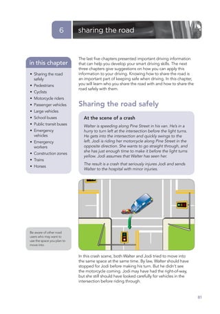 6       sharing the road


                            The last ﬁve chapters presented important driving information
in this chapter             that can help you develop your smart driving skills. The next
                            three chapters give suggestions on how you can apply this
• Sharing the road          information to your driving. Knowing how to share the road is
  safely                    an important part of keeping safe when driving. In this chapter,
• Pedestrians               you will learn who you share the road with and how to share the
                            road safely with them.
• Cyclists
• Motorcycle riders
• Passenger vehicles        Sharing the road safely
• Large vehicles
• School buses                At the scene of a crash
• Public transit buses        Walter is speeding along Pine Street in his van. He’s in a
• Emergency                   hurry to turn left at the intersection before the light turns.
  vehicles                    He gets into the intersection and quickly swings to the
• Emergency                   left. Jodi is riding her motorcycle along Pine Street in the
  workers                     opposite direction. She wants to go straight through, and
                              she has just enough time to make it before the light turns
• Construction zones
                              yellow. Jodi assumes that Walter has seen her.
• Trains
                              The result is a crash that seriously injures Jodi and sends
• Horses
                              Walter to the hospital with minor injuries.




Be aware of other road
users who may want to
use the space you plan to
move into.


                            In this crash scene, both Walter and Jodi tried to move into
                            the same space at the same time. By law, Walter should have
                            stopped for Jodi before making his turn. But he didn’t see
                            the motorcycle coming. Jodi may have had the right-of-way,
                            but she still should have looked carefully for vehicles in the
                            intersection before riding through.


                                                                                               81
 