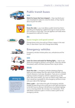 chapter 6 — sharing the road


                           Public transit buses
                           see
                           Watch for buses that have stopped — they may block your
                           view of pedestrians about to cross the street, or they may be
                           about to pull into trafﬁc.

                           think
                           Know the rules — you must allow a public transit bus that is
                           signalling and displaying a yield-to-bus sign to move out from
                           the curb lane or a bus stop. This rule applies to all roads where
                           the speed limit is 60 km/h or lower.

                           do
                           Space margins and speed control
                           Change lanes to let a bus pull out if there is space in the next
                           lane, or slow down if you can’t change lanes safely.


                           Emergency vehicles
                           Emergency vehicles include police cars, ambulances and ﬁre
                           trucks.

                           see
                           Listen for sirens and watch for ﬂashing lights — look to see
                           where the emergency vehicle is coming from. Once the vehicle
                           has passed, watch and listen because there may be others.

                           think
                           Know the rules — emergency vehicles displaying ﬂashing
                           lights and sirens always have the right-of-way. All trafﬁc moving
                           in both directions must stop. (Exception: if you are on a divided
                           highway and the emergency vehicle is approaching on the
                           other side of the median, you may not need to stop. Make sure
    driving tip            that it would be impossible for the emergency vehicle to move
                           onto your side of the highway.)
If you are stopped at an
intersection and you are   Clear a path — don’t block the path of emergency vehicles.
blocking the path of the   Usually the best thing to do is pull over to the right and stop (or
emergency vehicle, you
                           to the left if you’re driving in the left lane of a divided highway
may have to turn the
corner to get out of       or on a one-way street). Do not stop in an intersection. Think
the way.                   well ahead, and have a plan in mind to create a path for the
                           emergency vehicle.




                                                                                                 93
 
