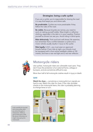applying your smart driving skills



                                                Strategies: being a safe cyclist
                                      If you are a cyclist, you’re responsible for sharing the road
                                      in a way that keeps you and others safe.
                                      Be predictable. Cyclists are more predictable if they
                                      follow the rules of the road.
                                      Be visible. Because bicycles are narrow, you need to
                                      work at making yourself visible. Wear bright or reﬂective
                                      clothing, especially in the dark or in poor weather. Position
                                      yourself so drivers can see you. Avoid riding in blind spots.
                                      Ride defensively. Think and look well ahead. Be assertive,
                                      but remember that a conﬂict between a cyclist and a
                                      motor vehicle usually results in injury to the cyclist.
                                      Ride legally. In B.C., you must wear an approved
                                      bicycle helmet. If you ride at night, your bicycle must
                                      be equipped with a front white headlight visible at 150
                                      metres, and have a rear red light and a red rear reﬂector.




                                   Motorcycle riders
                                   Like cyclists, motorcycle riders are vulnerable road users. They
                                   don’t have the protection of an external frame, airbags or
                                   bumpers, and are sometimes difﬁcult to see.
                                   More than half of all motorcycle crashes result in injury or death.

                                   see
                                   Watch for clues — sometimes a motorcycle’s turn signals are
                                   hard to see. Watch the rider for clues. If the rider shoulder
                                   checks or the motorcycle leans, the rider is probably planning
                                   to change lanes or turn.




     Look carefully for bicycles
     and motorcycles when
     you drive through an
     intersection. Without
     good observation skills,
     the driver of the blue car
     might miss seeing the
     motorcycle.


88
 