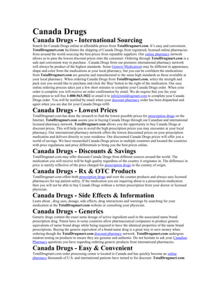 Canada Drugs
Canada Drugs - International Sourcing
Search for Canada Drugs online at affordable prices from TotalDrugmart.com. It’s easy and convenient.
TotalDrugmart.com facilitates the shipping of Canada Drugs from registered, licensed online pharmacies
from around the world sourcing the best prices from reputable suppliers. Our online pharmacy network
allows us to pass the lowest discount prices onto the consumer. Ordering through TotalDrugmart.com is a
safe and convenient way to purchase . Canada Drugs from our premiere international pharmacy network
will always be product of the highest standards. Some Generic Medications may be different in appearance,
shape and color from the medications at your local pharmacy, but you can be confident the medications
from TotalDrugmart.com are genuine and manufactured to the same high standards as those available at
your local pharmacy. When ordering Canada Drugs from TotalDrugmart.com, select the strength and
pack size you would like to purchase and click the 'Buy' button to the right of the medication. Our easy
online ordering process takes just a few short minutes to complete your Canada Drugs order. When your
order is complete you will receive an order confirmation by email. We do require that you fax your
prescription to toll free 1-800-563-3822 or email it to info@totaldrugmart.com to complete your Canada
Drugs order. You will be notified by email when your discount pharmacy order has been dispatched and
again when you are due for your Canada Drugs refill.
Canada Drugs - Lowest Prices
TotalDrugmart.com has done the research to find the lowest possible prices for prescription drugs on the
Internet. TotalDrugmart.com assists you in buying Canada Drugs through our Canadian and international
licensed pharmacy network. TotalDrugmart.com allows you the opportunity to buy Canada Drugs at
discount prices. This will help you to avoid the high prescription prices you may encounter at your local
pharmacy. Our international pharmacy network offers the lowest discounted prices on your prescription
medication and delivers directly to your residence. Our discounted Canada Drugs prices will offer you a
world of savings. We have researched Canada Drugs prices in multiple countries and located the countries
with price regulations and price differentials to bring you the best prices online.
Canada Drugs - Discounts & Savings
TotalDrugmart.com may offer discount Canada Drugs from different sources around the world. The
medication you will receive will be high quality regardless of the country it originates in. The difference in
price is merely reflective of the price charged for prescription drugs in the country of origin.
Canada Drugs - Rx & OTC Products
TotalDrugmart.com offers both prescription drugs and over the counter products and always uses licensed
pharmacies for top patient safety. If the medication you are inquiring about is a prescription medication
then you will not be able to buy Canada Drugs without a written prescription from your doctor or licensed
physician.
Canada Drugs - Side Effects & Information
Learn about , drug uses, dosage, side effects, drug interactions and warnings by searching for your
medication at the TotalDrugmart.com website or consulting your physician.
Canada Drugs - Generics
Generic drugs contain the exact same dosage of active ingredient used in the associated name brand
prescription drug. Patent laws in some countries allow pharmaceutical companies to produce generic
equivalents of name brand drugs while being required to have the identical properties of the name brand
prescriptions. Buying the generic equivalent of a brand name drug is a great way to save money when
ordering though the TotalDrugmart.com discount pharmacy network. TotalDrugmart.com undergoes
random testing on products to ensure they are genuine and authentic. Do not hesitate to ask your Canadian
Pharmacy questions you have regarding ordering generic products from international pharmacies.
Canada Drugs - Easy & Convenient
TotalDrugmart.com order processing center is located in Canada and has quickly become an online
pharmacy thousands of U.S. and international patients have turned to for discount. TotalDrugmart.com
 