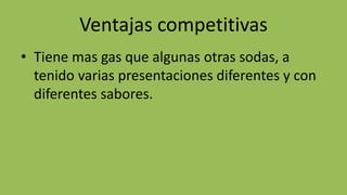 Ventajas competitivas
• Tiene mas gas que algunas otras sodas, a
tenido varias presentaciones diferentes y con
diferentes sabores.
 