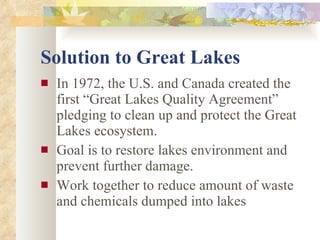 Solution to Great Lakes In 1972, the U.S. and Canada created the first “Great Lakes Quality Agreement” pledging to clean up and protect the Great Lakes ecosystem. Goal is to restore lakes environment and prevent further damage. Work together to reduce amount of waste and chemicals dumped into lakes 