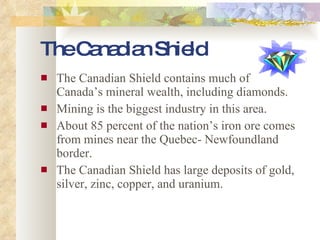 The Canadian Shield The Canadian Shield contains much of Canada’s mineral wealth, including diamonds. Mining is the biggest industry in this area. About 85 percent of the nation’s iron ore comes from mines near the Quebec- Newfoundland border. The Canadian Shield has large deposits of gold, silver, zinc, copper, and uranium. 