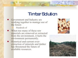 Timber Solution Government and Industry are working together to manage use of the forest: Hundreds of  When too many of these raw materials are removed or extracted from the environment, it hurts the environment permanently. Historical and current over-extraction of minerals and timber has threatened the future of available resources. 