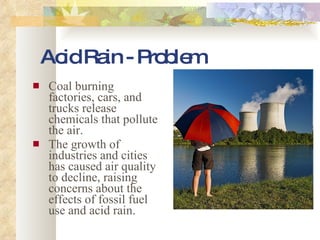 Acid Rain - Problem Coal burning factories, cars, and trucks release chemicals that pollute the air. The growth of industries and cities has caused air quality to decline, raising concerns about the effects of fossil fuel use and acid rain. 