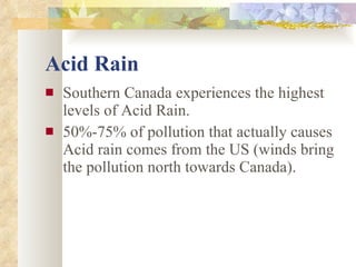 Acid Rain Southern Canada experiences the highest levels of Acid Rain. 50%-75% of pollution that actually causes Acid rain comes from the US (winds bring the pollution north towards Canada). 