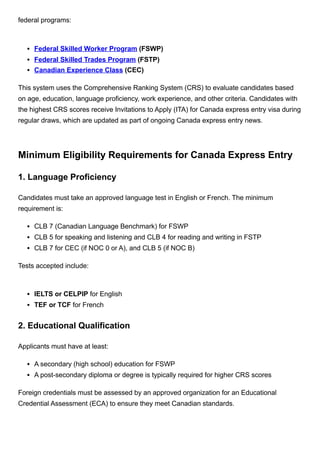 federal programs:
Federal Skilled Worker Program (FSWP)
Federal Skilled Trades Program (FSTP)
Canadian Experience Class (CEC)
This system uses the Comprehensive Ranking System (CRS) to evaluate candidates based
on age, education, language proficiency, work experience, and other criteria. Candidates with
the highest CRS scores receive Invitations to Apply (ITA) for Canada express entry visa during
regular draws, which are updated as part of ongoing Canada express entry news.
Minimum Eligibility Requirements for Canada Express Entry
1. Language Proficiency
Candidates must take an approved language test in English or French. The minimum
requirement is:
CLB 7 (Canadian Language Benchmark) for FSWP
CLB 5 for speaking and listening and CLB 4 for reading and writing in FSTP
CLB 7 for CEC (if NOC 0 or A), and CLB 5 (if NOC B)
Tests accepted include:
IELTS or CELPIP for English
TEF or TCF for French
2. Educational Qualification
Applicants must have at least:
A secondary (high school) education for FSWP
A post-secondary diploma or degree is typically required for higher CRS scores
Foreign credentials must be assessed by an approved organization for an Educational
Credential Assessment (ECA) to ensure they meet Canadian standards.
 