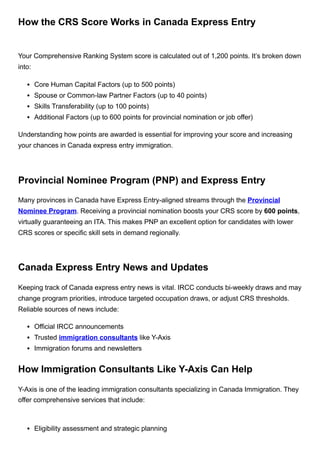 How the CRS Score Works in Canada Express Entry
Your Comprehensive Ranking System score is calculated out of 1,200 points. It’s broken down
into:
Core Human Capital Factors (up to 500 points)
Spouse or Common-law Partner Factors (up to 40 points)
Skills Transferability (up to 100 points)
Additional Factors (up to 600 points for provincial nomination or job offer)
Understanding how points are awarded is essential for improving your score and increasing
your chances in Canada express entry immigration.
Provincial Nominee Program (PNP) and Express Entry
Many provinces in Canada have Express Entry-aligned streams through the Provincial
Nominee Program. Receiving a provincial nomination boosts your CRS score by 600 points,
virtually guaranteeing an ITA. This makes PNP an excellent option for candidates with lower
CRS scores or specific skill sets in demand regionally.
Canada Express Entry News and Updates
Keeping track of Canada express entry news is vital. IRCC conducts bi-weekly draws and may
change program priorities, introduce targeted occupation draws, or adjust CRS thresholds.
Reliable sources of news include:
Official IRCC announcements
Trusted immigration consultants like Y-Axis
Immigration forums and newsletters
How Immigration Consultants Like Y-Axis Can Help
Y-Axis is one of the leading immigration consultants specializing in Canada Immigration. They
offer comprehensive services that include:
Eligibility assessment and strategic planning
 