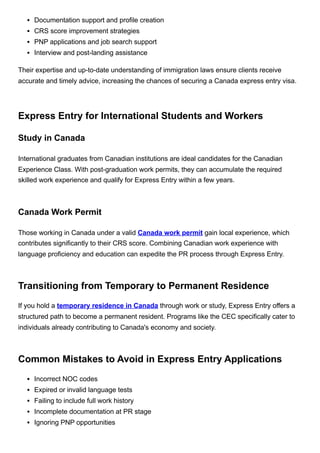 Documentation support and profile creation
CRS score improvement strategies
PNP applications and job search support
Interview and post-landing assistance
Their expertise and up-to-date understanding of immigration laws ensure clients receive
accurate and timely advice, increasing the chances of securing a Canada express entry visa.
Express Entry for International Students and Workers
Study in Canada
International graduates from Canadian institutions are ideal candidates for the Canadian
Experience Class. With post-graduation work permits, they can accumulate the required
skilled work experience and qualify for Express Entry within a few years.
Canada Work Permit
Those working in Canada under a valid Canada work permit gain local experience, which
contributes significantly to their CRS score. Combining Canadian work experience with
language proficiency and education can expedite the PR process through Express Entry.
Transitioning from Temporary to Permanent Residence
If you hold a temporary residence in Canada through work or study, Express Entry offers a
structured path to become a permanent resident. Programs like the CEC specifically cater to
individuals already contributing to Canada's economy and society.
Common Mistakes to Avoid in Express Entry Applications
Incorrect NOC codes
Expired or invalid language tests
Failing to include full work history
Incomplete documentation at PR stage
Ignoring PNP opportunities
 