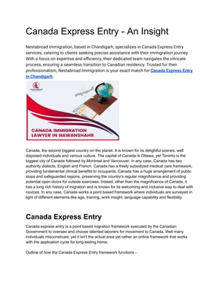 Canada Express Entry - An Insight
Nestabroad Immigration, based in Chandigarh, specializes in Canada Express Entry
services, catering to clients seeking precise assistance with their immigration journey.
With a focus on expertise and efficiency, their dedicated team navigates the intricate
process, ensuring a seamless transition to Canadian residency. Trusted for their
professionalism, Nestabroad Immigration is your exact match for Canada Express Entry
in Chandigarh.
Canada, the second biggest country on the planet. It is known for its delightful scenes, well
disposed individuals and various culture. The capital of Canada is Ottawa, yet Toronto is the
biggest city of Canada followed by Montreal and Vancouver. In any case, Canada has two
authority dialects, English and French. Canada has a freely subsidized medical care framework,
providing fundamental clinical benefits to occupants. Canada has a huge arrangement of public
stops and safeguarded regions, preserving the country's regular magnificence and providing
potential open doors for outside exercises. Indeed, other than the magnificence of Canada, it
has a long rich history of migration and is known for its welcoming and inclusive way to deal with
novices. In any case, Canada works a point based framework where individuals are surveyed in
light of different elements like age, training, work insight, language capability and flexibility.
Canada Express Entry
Canada express entry is a point based migration framework executed by the Canadian
Government to oversee and choose talented laborers for movement to Canada. Well many
individuals misconstrued, yet it isn't the actual area yet rather an online framework that works
with the application cycle for long-lasting home.
Outline of how tha Canada Express Entry framework functions -
 