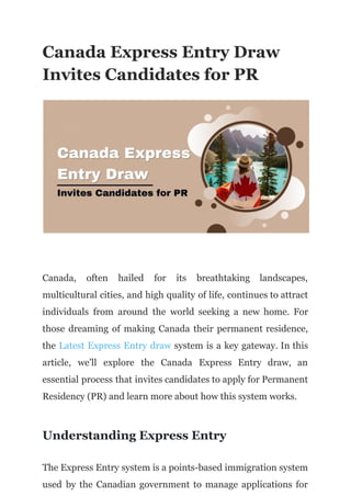 Canada Express Entry Draw
Invites Candidates for PR
Canada, often hailed for its breathtaking landscapes,
multicultural cities, and high quality of life, continues to attract
individuals from around the world seeking a new home. For
those dreaming of making Canada their permanent residence,
the Latest Express Entry draw system is a key gateway. In this
article, we'll explore the Canada Express Entry draw, an
essential process that invites candidates to apply for Permanent
Residency (PR) and learn more about how this system works.
Understanding Express Entry
The Express Entry system is a points-based immigration system
used by the Canadian government to manage applications for
 