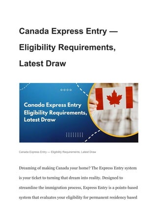 Canada Express Entry —
Eligibility Requirements,
Latest Draw
Canada Express Entry — Eligibility Requirements, Latest Draw
Dreaming of making Canada your home? The Express Entry system
is your ticket to turning that dream into reality. Designed to
streamline the immigration process, Express Entry is a points-based
system that evaluates your eligibility for permanent residency based
 