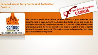 Canada Express Entry Profile And Application
Process
The Canada Express Entry Profile creation process is quite elaborate and
simplified and is equipped with mechanism that helps, assists and guides the
applicants through the complete procedure. It is though highly advisable that
prospective applicants should consult some experts to get clear and complete
information on each aspects of EOI creation system, otherwise they may never
be considered for entry permit.
 