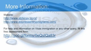 More Information:
Website:
http://www.abhinav.com/
http://www.expressentryprograms.com/
For help and information on Visas immigration or any other query, fill this
free assessment form:
http://goo.gl/forms/0eQsIQa83r
 