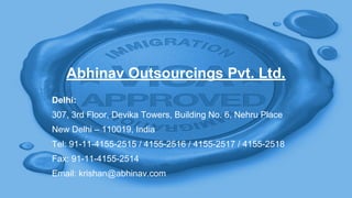 Abhinav Outsourcings Pvt. Ltd.
Delhi:
307, 3rd Floor, Devika Towers, Building No. 6, Nehru Place
New Delhi – 110019, India
Tel: 91-11-4155-2515 / 4155-2516 / 4155-2517 / 4155-2518
Fax: 91-11-4155-2514
Email: krishan@abhinav.com
 