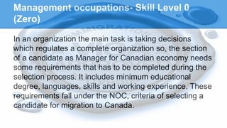 Management occupations- Skill Level 0
(Zero)
In an organization the main task is taking decisions
which regulates a complete organization so, the section
of a candidate as Manager for Canadian economy needs
some requirements that has to be completed during the
selection process. It includes minimum educational
degree, languages, skills and working experience. These
requirements fall under the NOC, criteria of selecting a
candidate for migration to Canada.
 