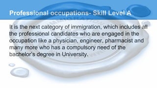 Professional occupations- Skill Level A
It is the next category of immigration, which includes all
the professional candidates who are engaged in the
occupation like a physician, engineer, pharmacist and
many more who has a compulsory need of the
bachelor’s degree in University.
 