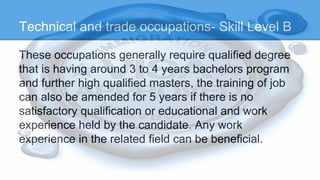 Technical and trade occupations- Skill Level B
These occupations generally require qualified degree
that is having around 3 to 4 years bachelors program
and further high qualified masters, the training of job
can also be amended for 5 years if there is no
satisfactory qualification or educational and work
experience held by the candidate. Any work
experience in the related field can be beneficial.
 
