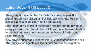 Labor Jobs- Skill Level D
This group is implemented for the labor class peoples like
cleaning staff, fruit pickers and oil field workers, etc. Further, it
also includes a compulsory on the job training.
Since there are a lakhs of occupation and job opportunity open
every year with the Canada the NOC has made the classification
for perfect and easy immigration on the basis of the job and
responsibilities.
Now have a successful immigration to Canada choosing the skill.
The immigration agents are the perfect solution for migration.
 