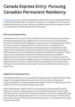 Canada Express Entry: Pursuing
Canadian Permanent Residency
Canada’s Express Entry system is the gateway for skilled individuals, providing opportunities
to make the Great White North their home. This blog aims to shed light on the intricacies of
the Canada Express Entry system, offering a comprehensive guide for those eager to embark
on a new chapter in the land of maple leaves and diversity.
What is Canada Express Entry?
Canada Express Entry is a streamlined immigration system that serves as a pivotal pathway
for skilled individuals aspiring to establish their homes in the country. The points-based
Comprehensive Ranking System (CRS) governs the evaluation of candidates based on factors
such as age, education, language proficiency, work experience, and adaptability. The
mechanism conducts periodic selections, extending invitations to candidates with high
scores to submit applications for permanent residency. The Provincial Nominee Program
(PNP) supplements this, allowing provinces to nominate candidates for immigration. Canada
Express Entry, encapsulates a transparent and efficient process, often completing
applications within six months. It not only reflects the nation’s commitment to attracting
skilled talent but also signifies a strategic approach to managing immigration that aligns with
Canada’s economic needs. As a beacon for skilled workers globally, this continues to be a
pathway for individuals seeking a new chapter in a country celebrated for its diversity and
opportunities.
Eligibility for Canada Express Entry
Understanding the Basics: It is a points-based immigration system designed to attract skilled
workers. To be eligible, candidates must fall under one of the three main economic
immigration programs: the Federal Skilled Worker Program (FSWP), the Federal Skilled Trades
Program (FSTP), or the Canadian Experience Class (CEC).
Federal Skilled Worker Program (FSWP): For those aspiring to enter Canada through the
Express Entry system, candidates applying via the Federal Skilled Worker Program (FSWP)
must follow specific requirements encompassing education, work history, language skills, age,
and adaptability. An indispensable requirement is a minimum of one year of continuous full-
time or equivalent part-time skilled work experience, making it a crucial aspect of the Canada
Express Entry process.
 