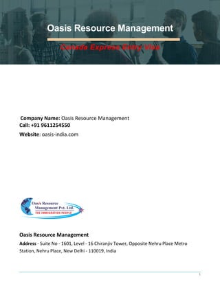 1
Oasis Resource Management
Canada Express Entry Visa
Company Name: Oasis Resource Management
Call: +91 9611254550
Website: oasis-india.com
Oasis Resource Management
Address - Suite No - 1601, Level - 16 Chiranjiv Tower, Opposite Nehru Place Metro
Station, Nehru Place, New Delhi - 110019, India
 