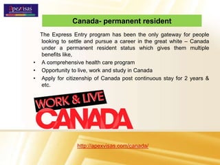 Canada- permanent resident
The Express Entry program has been the only gateway for people
looking to settle and pursue a career in the great white – Canada
under a permanent resident status which gives them multiple
benefits like,
• A comprehensive health care program
• Opportunity to live, work and study in Canada
• Apply for citizenship of Canada post continuous stay for 2 years &
etc.
http://apexvisas.com/canada/
 