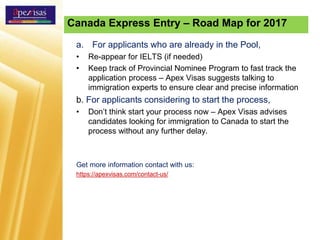 Canada Express Entry – Road Map for 2017
a. For applicants who are already in the Pool,
• Re-appear for IELTS (if needed)
• Keep track of Provincial Nominee Program to fast track the
application process – Apex Visas suggests talking to
immigration experts to ensure clear and precise information
b. For applicants considering to start the process,
• Don’t think start your process now – Apex Visas advises
candidates looking for immigration to Canada to start the
process without any further delay.
Get more information contact with us:
https://apexvisas.com/contact-us/
 