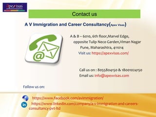Contact us
A V Immigration and Career Consultancy(Apex Visas)
A & B – 6010, 6th floor,Marvel Edge,
opposite Tulip Neco Garden,Viman Nagar
Pune, Maharashtra, 411014
Visit us: https://apexvisas.com/
Call us on : 8055804150 & 18001024150
Email us: info@apexvisas.com
Follow us on:
https://www.facebook.com/avimmigration/
https://www.linkedin.com/company/a-v-immigration-and-careers-
consultancy-pvt-ltd
 