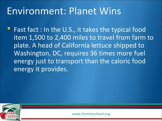 Environment: Planet Wins Fast fact : In the U.S., it takes the typical food item 1,500 to 2,400 miles to travel from farm to plate. A head of California lettuce shipped to Washington, DC, requires 36 times more fuel energy just to transport than the caloric food energy it provides. 