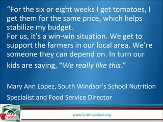 “ For the six or eight weeks I get tomatoes, I get them for the same price, which helps stabilize my budget.  For us, it’s a win-win situation. We get to support the farmers in our local area. We’re someone they can depend on. In turn our kids are saying, “ We really like this .”   Mary Ann Lopez, South Windsor’s School Nutrition Specialist and Food Service Director   