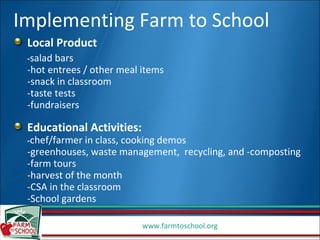 Local Product  - salad bars  -hot entrees / other meal items -snack in classroom -taste tests -fundraisers Educational Activities:  - chef/farmer in class, cooking demos -greenhouses, waste management,  recycling, and -composting -farm tours -harvest of the month -CSA in the classroom -School gardens Implementing Farm to School 