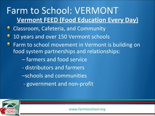 Farm to School: VERMONT Vermont FEED (Food Education Every Day) Classroom, Cafeteria, and Community 10 years and over 150 Vermont schools Farm to school movement in Vermont is building on food system partnerships and relationships: –  farmers and food service  - distributors and farmers – schools and communities  - government and non-profit 