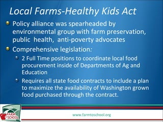 Local Farms-Healthy Kids Act Policy alliance was spearheaded by environmental group with farm preservation, public  health,  anti-poverty advocates Comprehensive legislation : 2 Full Time positions to coordinate local food procurement inside of Departments of Ag and Education Requires all state food contracts to include a plan to maximize the availability of Washington grown food purchased through the contract. 