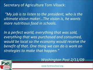 Secretary of Agriculture Tom Vilsack:  “My job is to listen to the president, who is the ultimate vision maker…The vision is, he wants more nutritious food in schools. In a perfect world, everything that was sold, everything that was purchased and consumed, would be local so the economy would receive the benefit of that. One thing we can do is work on strategies to make that happen.”  Washington Post 2/11/09 