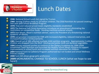 Lunch Dates 1946 : National School Lunch Act signed by Truman 1966 : Serving 3 billion meals to 19 million children. The Child Nutrition Act passed creating a two-year pilot School Breakfast Program. 1970 : Free and reduced priced meals eligibility standards established 1972  The National Soft Drink Association introduces an amendment eliminating the restrictions on competitive foods.  Vending machines entered schools. 1973  Jean Mayer, Nixon’s nutrition adviser, warns the President of a threatening national epidemic of obesity. 1978  Last greatest movement for CNR with increased eligibility, reduced meal prices, and increased breakfast reimbursements.  1981  Overall cut of 28% affected multiple child nutrition programs.  Approximately 2 million children are dropped from the NSLP. Ketchup and pickle relish are declared vegetables. 1994  Schools required lunches to conform to the Dietary Guidelines by 1996 USDA established Team Nutrition and launched the Healthy School Meals Initiative to support improvements in school lunch and increased nutrition education for children. 2004  National Farm to Cafeteria Program authorized but not funded and School Wellness Policies created. 2008  Farm Bill allows geographic preference 2009  MONUMENTAL CHANGE TO SCHOOL LUNCH (what we hope to see here!) 