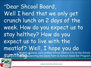 “ Dear Shcool Board,  Well I herd that we only get crunch lunch on 2 days of the week. How do you expect us to stay helthey? How do you expect us to live with the meatlof? Well, I hope you do sumthing .” Student at Davis Joint Unified School District (CA) to the School Board supporting the Davis Farm to School Salad Bar Program 