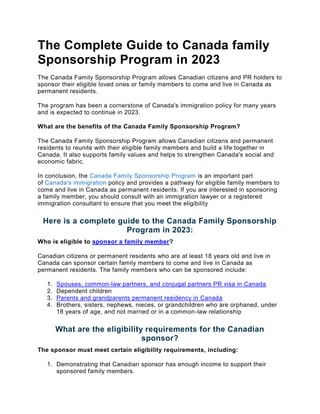 The Complete Guide to Canada family
Sponsorship Program in 2023
The Canada Family Sponsorship Program allows Canadian citizens and PR holders to
sponsor their eligible loved ones or family members to come and live in Canada as
permanent residents.
The program has been a cornerstone of Canada's immigration policy for many years
and is expected to continue in 2023.
What are the benefits of the Canada Family Sponsorship Program?
The Canada Family Sponsorship Program allows Canadian citizens and permanent
residents to reunite with their eligible family members and build a life together in
Canada. It also supports family values and helps to strengthen Canada's social and
economic fabric.
In conclusion, the Canada Family Sponsorship Program is an important part
of Canada's immigration policy and provides a pathway for eligible family members to
come and live in Canada as permanent residents. If you are interested in sponsoring
a family member, you should consult with an immigration lawyer or a registered
immigration consultant to ensure that you meet the eligibility
Here is a complete guide to the Canada Family Sponsorship
Program in 2023:
Who is eligible to sponsor a family member?
Canadian citizens or permanent residents who are at least 18 years old and live in
Canada can sponsor certain family members to come and live in Canada as
permanent residents. The family members who can be sponsored include:
1. Spouses, common-law partners, and conjugal partners PR visa in Canada
2. Dependent children
3. Parents and grandparents permanent residency in Canada
4. Brothers, sisters, nephews, nieces, or grandchildren who are orphaned, under
18 years of age, and not married or in a common-law relationship
What are the eligibility requirements for the Canadian
sponsor?
The sponsor must meet certain eligibility requirements, including:
1. Demonstrating that Canadian sponsor has enough income to support their
sponsored family members.
 