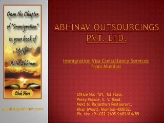 Immigration Visa Consultancy Services
from Mumbai

mumbai@abhinav.com

Office No: 101, 1st Floor,
Pinky Palace, S. V. Road,
Next to Rajasthan Restaurant,
Khar (West), Mumbai-400052,
Ph. No: +91-022-2605-9683/84/85

 