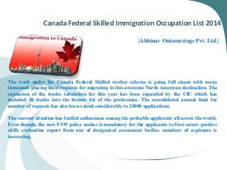 Canada Federal Skilled Immigration Occupation List 2014
[Abhinav Outsourcings Pvt. Ltd.]
The work under the Canada Federal Skilled worker scheme is going full steam with many
thousands placing their requests for migrating to this awesome North American destination. The
expansion of the trades tabulation for this year has been expanded by the CIC which has
included 50 trades into the former list of the professions. The consolidated annual limit for
number of requests has also been raised considerably to 25000 applications.
The current situation has fuelled enthusiasm among the probable applicants all across the world.
Even though, the new FSW policy makes it mandatory for the applicants to first secure positive
skills evaluation report from one of designated assessment bodies, numbers of aspirants is
increasing.
 