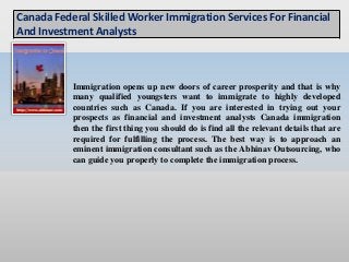Immigration opens up new doors of career prosperity and that is why
many qualified youngsters want to immigrate to highly developed
countries such as Canada. If you are interested in trying out your
prospects as financial and investment analysts Canada immigration
then the first thing you should do is find all the relevant details that are
required for fulfilling the process. The best way is to approach an
eminent immigration consultant such as the Abhinav Outsourcing, who
can guide you properly to complete the immigration process.
Canada Federal Skilled Worker Immigration Services For Financial
And Investment Analysts
 