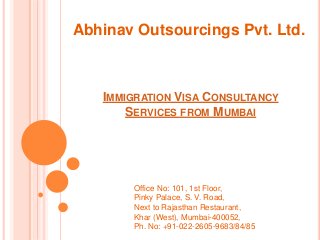 IMMIGRATION VISA CONSULTANCY
SERVICES FROM MUMBAI
Abhinav Outsourcings Pvt. Ltd.
Office No: 101, 1st Floor,
Pinky Palace, S. V. Road,
Next to Rajasthan Restaurant,
Khar (West), Mumbai-400052,
Ph. No: +91-022-2605-9683/84/85
 