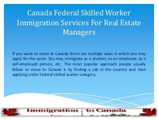 Canada Federal Skilled Worker
Immigration Services For Real Estate
Managers
If you want to move to Canada there are multiple ways in which you may
apply for the same. You may immigrate as a student, as an employee, as a
self-employed person, etc. The most popular approach people usually
follow to move to Canada is by finding a job in the country and then
applying under Federal skilled worker category.
 