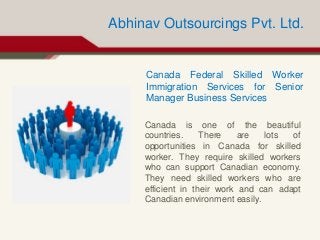 Abhinav Outsourcings Pvt. Ltd.
Canada Federal Skilled Worker
Immigration Services for Senior
Manager Business Services
Canada is one of the beautiful
countries. There are lots of
opportunities in Canada for skilled
worker. They require skilled workers
who can support Canadian economy.
They need skilled workers who are
efficient in their work and can adapt
Canadian environment easily.
 