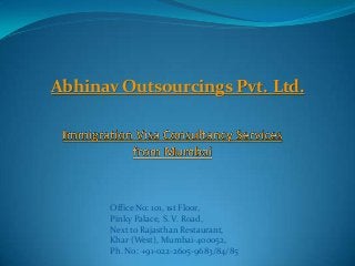Abhinav Outsourcings Pvt. Ltd.
Office No: 101, 1st Floor,
Pinky Palace, S. V. Road,
Next to Rajasthan Restaurant,
Khar (West), Mumbai-400052,
Ph. No: +91-022-2605-9683/84/85
 