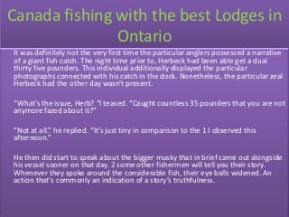 Canada fishing with the best Lodges in
               Ontario
It was definitely not the very first time the particular anglers possessed a narrative
of a giant fish catch. The night time prior to, Herbeck had been able get a dual
thirty five pounders. This individual additionally displayed the particular
photographs connected with his catch in the dock. Nonetheless, the particular zeal
Herbeck had the other day wasn't present.

“What’s the issue, Herb? “I teased. “Caught countless 35 pounders that you are not
anymore fazed about it?”

“Not at all.” he replied. “It’s just tiny in comparison to the 1 I observed this
afternoon.”

He then did start to speak about the bigger musky that in brief came out alongside
his vessel sooner on that day. 2 some other fishermen will tell you their story.
Whenever they spoke around the considerable fish, their eye balls widened. An
action that's commonly an indication of a story’s truthfulness.
 