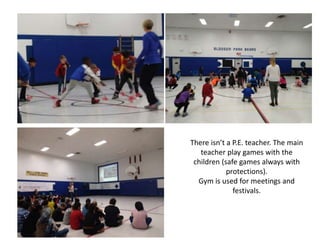 There isn’t a P.E. teacher. The main
teacher play games with the
children (safe games always with
protections).
Gym is used for meetings and
festivals.
 