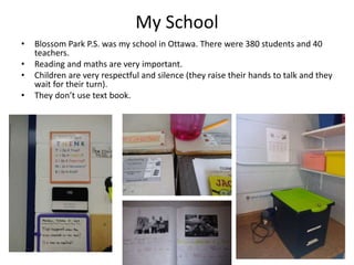 My School
• Blossom Park P.S. was my school in Ottawa. There were 380 students and 40
teachers.
• Reading and maths are very important.
• Children are very respectful and silence (they raise their hands to talk and they
wait for their turn).
• They don’t use text book.
 