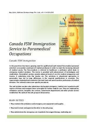 May 2014 | Abhinav Outsourcings Pvt. Ltd.| +91-11-4155-2515
Canada FSW Immigration
Service to Paramedical
Occupations
Canada FSW Immigration
MAIN DUTIES:
In the years there has been a growing need for qualified and well-trained Para-medical personnel
who form an essential constituent of medical profession in order to meet the increasing demand
of medical assets. The Para-medicals is referred to healthcare a profession which deals in
emergency medical solutions. The service is provided with advancement of technologies and
medications. Paramedical services provide advanced levels of care for medical emergencies and
trauma. It undertakes roles like injuries etc. The variations in educational approaches in
paramedics have led to large differences in the required qualifications in countries. The
requirements originated and evolved at the local level and were based on preferences of medical
directors. The research is done over specific procedures.
The unit includes workers who administers the hospital emergency, medical care to patients with
injuries of illness and transport them to hospital for further medical care. They are employed by
ambulance services, hospitals, fire services, Government departments and other private sectors
established. The works of the unit group are discussed as:
• They maintain the ambulance and emergency care equipment and supplies.
• They tend to train and supervise the other in the unit group.
• They administrate the emergency care to patients like oxygen therapy, medicating etc.
 